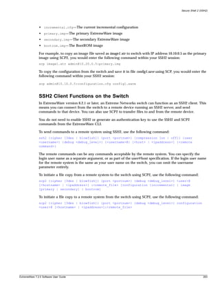 Secure Shell 2 (SSH2)




               • incremental.cfg—The current incremental configuration
               • primary.img—The primary ExtremeWare image
               • secondary.img—The secondary ExtremeWare image
               • bootrom.img—The BootROM image

               For example, to copy an image file saved as image1.xtr to switch with IP address 10.10.0.5 as the primary
               image using SCP2, you would enter the following command within your SSH2 session:
               scp image1.xtr admin@10.20.0.5:primary.img

               To copy the configuration from the switch and save it in file config1.save using SCP, you would enter the
               following command within your SSH2 session:

               scp admin@10.10.0.5:configuration.cfg config1.save



               SSH2 Client Functions on the Switch
               In ExtremeWare version 6.2.1 or later, an Extreme Networks switch can function as an SSH2 client. This
               means you can connect from the switch to a remote device running an SSH2 server, and send
               commands to that device. You can also use SCP2 to transfer files to and from the remote device.

               You do not need to enable SSH2 or generate an authentication key to use the SSH2 and SCP2
               commands from the ExtremeWare CLI.

               To send commands to a remote system using SSH2, use the following command:
               ssh2 {cipher [3des | blowfish]} {port <portnum>} {compression [on | off]} {user
               <username>} {debug <debug_level>} {<username>@} [<host> | <ipaddress>] {<remote
               command>}

               The remote commands can be any commands acceptable by the remote system. You can specify the
               login user name as a separate argument, or as part of the user@host specification. If the login user name
               for the remote system is the same as your user name on the switch, you can omit the username
               parameter entirely.

               To initiate a file copy from a remote system to the switch using SCP2, use the following command:
               scp2 {cipher [3des | blowfish]} {port <portnum>} {debug <debug_level>} <user>@
               [<hostname> | <ipaddress>] :<remote_file> [configuration {incremental} | image
               [primary | secondary] | bootrom]

               To initiate a file copy to a remote system from the switch using SCP2, use the following command:
               scp2 {cipher [3des | blowfish]} {port <portnum>} {debug <debug_level>} configuration
               <user>@ [<hostname> | <ipaddress>]:<remote_file>




ExtremeWare 7.2.0 Software User Guide                                                                                    293
 