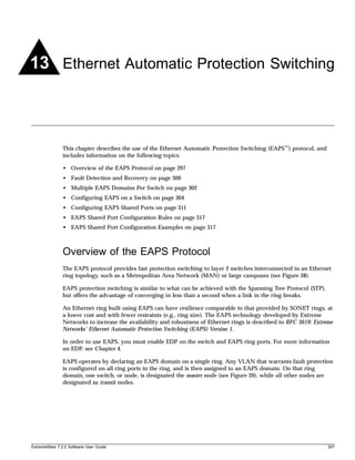 13 Ethernet Automatic Protection Switching



               This chapter describes the use of the Ethernet Automatic Protection Switching (EAPS™) protocol, and
               includes information on the following topics:

               • Overview of the EAPS Protocol on page 297
               • Fault Detection and Recovery on page 300
               • Multiple EAPS Domains Per Switch on page 302
               • Configuring EAPS on a Switch on page 304
               • Configuring EAPS Shared Ports on page 311
               • EAPS Shared Port Configuration Rules on page 317
               • EAPS Shared Port Configuration Examples on page 317



               Overview of the EAPS Protocol
               The EAPS protocol provides fast protection switching to layer 2 switches interconnected in an Ethernet
               ring topology, such as a Metropolitan Area Network (MAN) or large campuses (see Figure 38).

               EAPS protection switching is similar to what can be achieved with the Spanning Tree Protocol (STP),
               but offers the advantage of converging in less than a second when a link in the ring breaks.

               An Ethernet ring built using EAPS can have resilience comparable to that provided by SONET rings, at
               a lower cost and with fewer restraints (e.g., ring size). The EAPS technology developed by Extreme
               Networks to increase the availability and robustness of Ethernet rings is described in RFC 3619: Extreme
               Networks’ Ethernet Automatic Protection Switching (EAPS) Version 1.

               In order to use EAPS, you must enable EDP on the switch and EAPS ring ports. For more information
               on EDP, see Chapter 4.

               EAPS operates by declaring an EAPS domain on a single ring. Any VLAN that warrants fault protection
               is configured on all ring ports in the ring, and is then assigned to an EAPS domain. On that ring
               domain, one switch, or node, is designated the master node (see Figure 39), while all other nodes are
               designated as transit nodes.




ExtremeWare 7.2.0 Software User Guide                                                                                297
 