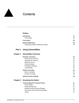 Contents




                                   Preface
                                   Introduction                               27
                                      Terminology                             28
                                   Conventions                                28
                                   Related Publications                       28
                                      Using ExtremeWare Publications Online   29



                   Part 1          Using ExtremeWare

               Chapter 1           ExtremeWare Overview
                                   Summary of Features                        33
                                     Virtual LANs (VLANs)                     34
                                     Spanning Tree Protocol                   35
                                     Quality of Service                       35
                                     Unicast Routing                          35
                                     IP Multicast Routing                     36
                                     Load Sharing                             36
                                   Software Licensing                         36
                                      Router Licensing                        36
                                      Security Licensing                      38
                                   Software Factory Defaults                  38


               Chapter 2           Accessing the Switch
                                   Understanding the Command Syntax           41
                                     Syntax Helper                            42
                                     Command Shortcuts                        42
                                     Modular Switch Numerical Ranges          43
                                     Stand-alone Switch Numerical Ranges      43
                                     Names                                    43




ExtremeWare 7.2.0 Software User Guide                                          3
 