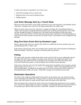 Fault Detection and Recovery




               A master node detects a ring fault in one of three ways:

               • Link-down message sent by a transit node
               • Ring port down event sent by hardware layers
               • Polling response


               Link Down Message Sent by a Transit Node
               When any transit node detects a loss of link connectivity on any of its ring ports, it immediately sends a
               “link down” message on the control VLAN using its good link to the master node.

               When the master node receives the “link down” message (see Figure 40), it immediately declares a
               “failed” state and opens its logically blocked secondary port on all the protected VLANs. Now, traffic
               can flow through the master’s secondary port. The master node also flushes its FDB and sends a
               message on the control VLAN to all of its associated transit nodes to flush their forwarding databases as
               well, so that all of the switches can learn the new paths to layer 2 end stations on the reconfigured ring
               topology.


               Ring Port Down Event Sent by Hardware Layer
               When a ring port goes down on a master node switch, it is notified by the lower hardware layer and
               immediately goes into a “failed” state.

               If the primary ring port goes down, the secondary port is opened. The normal operation of flushing its
               FDB and sending a “link-down” message to all transit nodes is performed.


               Polling
               The master node transmits a health-check packet on the control VLAN at a user-configurable interval
               (see Figure 39). If the ring is complete, the master node will receive the health-check packet on its
               secondary port (the control VLAN is not blocked on the secondary port). When the master node
               receives the health-check packet, it resets its failtimer and continues normal operation.

               If the master node does not receive the health-check packet before the failtimer interval expires, and the
               failtime expiry action is set to open-secondary-port, it declares a “failed” state and performs the same
               steps described above: it unblocks its secondary port for access by the protected VLANs, flushes its
               forwarding database (FDB), and sends a “flush FDB” message to its associated transit nodes.


               Restoration Operations
               The master node continues sending health-check packets out its primary port even when the master
               node is operating in the failed state. As long as there is a break in the ring, the fail-period timer of the
               master node will continue to expire and the master node will remain in the failed state.

               When the broken link is restored, the master will receive its health-check packet back on its secondary
               port, and will once again declare the ring to be complete. It will logically block the protected VLANs on
               its secondary port, flush its FDB, and send a “flush FDB” message to its associated transit nodes.




ExtremeWare 7.2.0 Software User Guide                                                                                          301
 