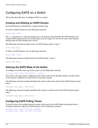 Ethernet Automatic Protection Switching




Configuring EAPS on a Switch
This section describes how to configure EAPS on a switch.


Creating and Deleting an EAPS Domain
Each EAPS domain is identified by a unique domain name.

To create an EAPS domain, use the following command:

create eaps <name>

The name parameter is a character string of up to 32 characters that identifies the EAPS domain to be
created. EAPS domain names and VLAN names must be unique: Do not use the same name string to
identify both an EAPS domain and a VLAN.

The following command example creates an EAPS domain named “eaps_1”:

create eaps eaps_1

To delete an EAPS domain, use the following command:

delete eaps <name>

The following command example deletes the EAPS domain “eaps_1”:

delete eaps eaps_1



Defining the EAPS Mode of the Switch
To configure the EAPS node type of the switch, use the following command:
configure eaps <name> mode [master | transit]
One node on the ring must be configured as the master node for the specified domain; all other nodes
on the ring are configured as transit nodes for the same domain.

The following command example identifies this switch as the master node for the EAPS domain named
eaps_1.

configure eaps eaps_1 mode master

The following command example identifies this switch as a transit node for the EAPS domain named
eaps_1.

configure eaps eaps_1 mode transit



Configuring EAPS Polling Timers
To set the values of the polling timers the master node uses for the EAPS health-check packet that is
circulated around the ring for an EAPS domain, use the following command:
configure eaps <name> hellotime <seconds>
configure eaps <name> failtime [<seconds>]




304                                                                                     ExtremeWare 7.2.0 Software User Guide
 