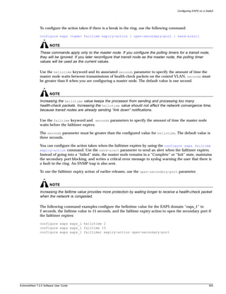 Configuring EAPS on a Switch




               To configure the action taken if there is a break in the ring, use the following command:

               configure eaps <name> failtime expiry-action [ open-secondary-port | send-alert]

                       NOTE
               These commands apply only to the master node. If you configure the polling timers for a transit node,
               they will be ignored. If you later reconfigure that transit node as the master node, the polling timer
               values will be used as the current values.

               Use the hellotime keyword and its associated seconds parameter to specify the amount of time the
               master node waits between transmissions of health-check packets on the control VLAN. seconds must
               be greater than 0 when you are configuring a master node. The default value is one second.


                       NOTE
               Increasing the hellotime value keeps the processor from sending and processing too many
               health-check packets. Increasing the hellotime value should not affect the network convergence time,
               because transit nodes are already sending “link down” notifications.

               Use the failtime keyword and seconds parameters to specify the amount of time the master node
               waits before the failtimer expires.

               The seconds parameter must be greater than the configured value for hellotime. The default value is
               three seconds.

               You can configure the action taken when the failtimer expires by using the configure eaps failtime
               expiry-action command. Use the send-alert parameter to send an alert when the failtimer expires.
               Instead of going into a “failed” state, the master node remains in a “Complete” or “Init” state, maintains
               the secondary port blocking, and writes a critical error message to syslog warning the user that there is
               a fault in the ring. An SNMP trap is also sent.

               To use the failtimer expiry action of earlier releases, use the open-secondary-port parameter.


                       NOTE
               Increasing the failtime value provides more protection by waiting longer to receive a health-check packet
               when the network is congested.

               The following command examples configure the hellotime value for the EAPS domain “eaps_1” to
               2 seconds, the failtime value to 15 seconds, and the failtime expiry-action to open the secondary port if
               the failtimer expires:

               configure eaps eaps_1 hellotime 2
               configure eaps eaps_1 failtime 15
               configure eaps eaps_1 failtimer expiry-action open-secondary-port




ExtremeWare 7.2.0 Software User Guide                                                                                      305
 