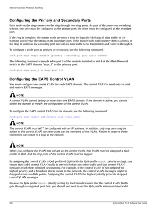 Ethernet Automatic Protection Switching




Configuring the Primary and Secondary Ports
Each node on the ring connects to the ring through two ring ports. As part of the protection switching
scheme, one port must be configured as the primary port; the other must be configured as the secondary
port.

If the ring is complete, the master node prevents a loop by logically blocking all data traffic in the
transmit and receive directions on its secondary port. If the master node subsequently detects a break in
the ring, it unblocks its secondary port and allows data traffic to be transmitted and received through it.

To configure a node port as primary or secondary, use the following command:

configure eaps <eaps domain> [primary | secondary] port <port number>

The following command example adds port 1 of the module installed in slot 8 of the BlackDiamond
switch to the EAPS domain “eaps_1” as the primary port.

configure eaps eaps_1 primary port 8:1



Configuring the EAPS Control VLAN
You must configure one control VLAN for each EAPS domain. The control VLAN is used only to send
and receive EAPS messages.


        NOTE
A control VLAN cannot belong to more than one EAPS domain. If the domain is active, you cannot
delete the domain or modify the configuration of the control VLAN.

To configure the EAPS control VLAN for the domain, use the following command:

configure eaps <name> add control vlan <vlan_name>

        NOTE
The control VLAN must NOT be configured with an IP address. In addition, only ring ports may be
added to this control VLAN. No other ports can be members of this VLAN. Failure to observe these
restrictions can result in a loop in the network.



        NOTE
When you configure the VLAN that will act as the control VLAN, that VLAN must be assigned a QoS
profile of Qp8, and the ring ports of the control VLAN must be tagged.

By assigning the control VLAN a QoS profile of Qp8 (with the QoS profile HighHi priority setting), you
ensure that EAPS control VLAN traffic is serviced before any other traffic and that control VLAN
messages reach their intended destinations. For example, if the control VLAN is not assigned the
highest priority and a broadcast storm occurs in the network, the control VLAN messages might be
dropped at intermediate points. Assigning the control VLAN the highest priority prevents dropped
control VLAN messages.

Because the QoS profile HighHi priority setting by itself should ensure that the control VLAN traffic
gets through a congested port first, you should not need to set the QoS profile minimum bandwidth




306                                                                                      ExtremeWare 7.2.0 Software User Guide
 