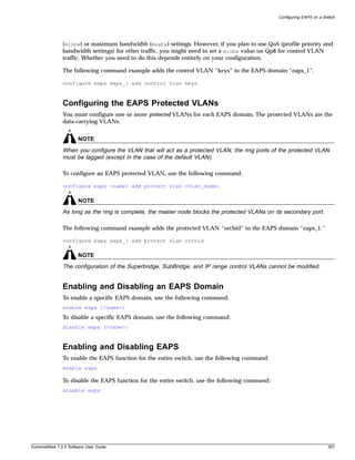 Configuring EAPS on a Switch




               (minbw) or maximum bandwidth (maxbw) settings. However, if you plan to use QoS (profile priority and
               bandwidth settings) for other traffic, you might need to set a minbw value on Qp8 for control VLAN
               traffic. Whether you need to do this depends entirely on your configuration.

               The following command example adds the control VLAN “keys” to the EAPS domain “eaps_1”.

               configure eaps eaps_1 add control vlan keys



               Configuring the EAPS Protected VLANs
               You must configure one or more protected VLANs for each EAPS domain. The protected VLANs are the
               data-carrying VLANs.


                       NOTE
               When you configure the VLAN that will act as a protected VLAN, the ring ports of the protected VLAN
               must be tagged (except in the case of the default VLAN).

               To configure an EAPS protected VLAN, use the following command:

               configure eaps <name> add protect vlan <vlan_name>

                       NOTE
               As long as the ring is complete, the master node blocks the protected VLANs on its secondary port.

               The following command example adds the protected VLAN “orchid” to the EAPS domain “eaps_1.”

               configure eaps eaps_1 add protect vlan orchid

                       NOTE
               The configuration of the Superbridge, SubBridge, and IP range control VLANs cannot be modified.


               Enabling and Disabling an EAPS Domain
               To enable a specific EAPS domain, use the following command:
               enable eaps {<name>}
               To disable a specific EAPS domain, use the following command:
               disable eaps {<name>}



               Enabling and Disabling EAPS
               To enable the EAPS function for the entire switch, use the following command:
               enable eaps

               To disable the EAPS function for the entire switch, use the following command:
               disable eaps




ExtremeWare 7.2.0 Software User Guide                                                                                   307
 