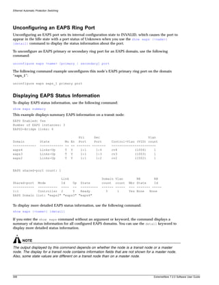 Ethernet Automatic Protection Switching




Unconfiguring an EAPS Ring Port
Unconfiguring an EAPS port sets its internal configuration state to INVALID, which causes the port to
appear in the Idle state with a port status of Unknown when you use the show eaps {<name>}
{detail} command to display the status information about the port.

To unconfigure an EAPS primary or secondary ring port for an EAPS domain, use the following
command:

unconfigure eaps <name> [primary | secondary] port

The following command example unconfigures this node’s EAPS primary ring port on the domain
“eaps_1”:

unconfigure eaps eaps_1 primary port



Displaying EAPS Status Information
To display EAPS status information, use the following command:
show eaps summary
This example displays summary EAPS information on a transit node:
EAPS Enabled: Yes
Number of EAPS instances: 3
EAPSD-Bridge links: 6

                                                   Pri     Sec                         Vlan
Domain                 State              Mo   En Port     Port     Control-Vlan (VID) count
------------           ------------       --   -- ------- -------   -----------------------
eaps4                  Links-Up           T    Y    1:1     1:4     cv4         (1004)    1
eaps3                  Links-Up           T    Y    1:1     1:3     cv3         (1003)    1
eaps2                  Links-Up           T    Y    1:1     1:2     cv2         (1002)    1


EAPS shared-port count: 1

                         Link                                 Domain Vlan        RB       RB
Shared-port Mode         Id    Up State                       count count    Nbr State    Id
----------- ---------- ---- -- ---------                      ------ -----   --- ------- -----
1:1          Controller 2      Y   Ready                        3     1      Yes None   None
EAPS Domain list: "eaps2" "eaps3" "eaps4"


To display more detailed EAPS status information, use the following command:
show eaps {<name>} {detail}

If you enter the show eaps command without an argument or keyword, the command displays a
summary of status information for all configured EAPS domains. You can use the detail keyword to
display more detailed status information.


        NOTE
The output displayed by this command depends on whether the node is a transit node or a master
node. The display for a transit node contains information fields that are not shown for a master node.
Also, some state values are different on a transit node than on a master node.




308                                                                                      ExtremeWare 7.2.0 Software User Guide
 