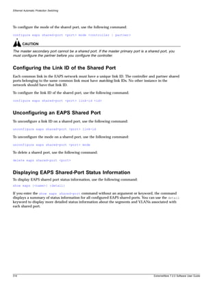 Ethernet Automatic Protection Switching




To configure the mode of the shared port, use the following command:

configure eaps shared-port <port> mode <controller | partner>

        CAUTION

The master secondary port cannot be a shared port. If the master primary port is a shared port, you
must configure the partner before you configure the controller.


Configuring the Link ID of the Shared Port
Each common link in the EAPS network must have a unique link ID. The controller and partner shared
ports belonging to the same common link must have matching link IDs. No other instance in the
network should have that link ID.

To configure the link ID of the shared port, use the following command.

configure eaps shared-port <port> link-id <id>



Unconfiguring an EAPS Shared Port
To unconfigure a link ID on a shared port, use the following command:

unconfigure eaps shared-port <port> link-id

To unconfigure the mode on a shared port, use the following command:

unconfigure eaps shared-port <port> mode

To delete a shared port, use the following command:

delete eaps shared-port <port>



Displaying EAPS Shared-Port Status Information
To display EAPS shared port status information, use the following command:
show eaps {<name>} {detail}

If you enter the show eaps shared-port command without an argument or keyword, the command
displays a summary of status information for all configured EAPS shared ports. You can use the detail
keyword to display more detailed status information about the segments and VLANs associated with
each shared port.




314                                                                                   ExtremeWare 7.2.0 Software User Guide
 