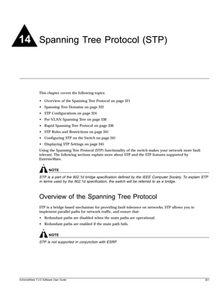 14 Spanning Tree Protocol (STP)



               This chapter covers the following topics:

               • Overview of the Spanning Tree Protocol on page 321
               • Spanning Tree Domains on page 322
               • STP Configurations on page 324
               • Per-VLAN Spanning Tree on page 330
               • Rapid Spanning Tree Protocol on page 330
               • STP Rules and Restrictions on page 341
               • Configuring STP on the Switch on page 341
               • Displaying STP Settings on page 345
               Using the Spanning Tree Protocol (STP) functionality of the switch makes your network more fault
               tolerant. The following sections explain more about STP and the STP features supported by
               ExtremeWare.


                       NOTE
               STP is a part of the 802.1d bridge specification defined by the IEEE Computer Society. To explain STP
               in terms used by the 802.1d specification, the switch will be referred to as a bridge.



               Overview of the Spanning Tree Protocol
               STP is a bridge-based mechanism for providing fault tolerance on networks. STP allows you to
               implement parallel paths for network traffic, and ensure that:
               • Redundant paths are disabled when the main paths are operational.
               • Redundant paths are enabled if the main path fails.


                       NOTE
               STP is not supported in conjunction with ESRP.




ExtremeWare 7.2.0 Software User Guide                                                                             321
 