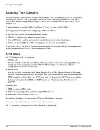 Spanning Tree Protocol (STP)




Spanning Tree Domains
The switch can be partitioned into multiple virtual bridges. Each virtual bridge can run an independent
Spanning Tree instance. Each Spanning Tree instance is called a Spanning Tree Domain (STPD). Each
STPD has its own root bridge and active path. After an STPD is created, one or more VLANs can be
assigned to it.

A port can belong to multiple STPDs. In addition, a VLAN can span multiple STPDs.

The key points to remember when configuring VLANs and STP are:

• Each VLAN forms an independent broadcast domain.
• STP blocks paths to create a loop-free environment.
• When STP blocks a path, no data can be transmitted or received on the blocked port.
• Within any given STPD, all VLANs belonging to it use the same spanning tree.

If you delete a STPD, the VLANs that were members of that STPD are also deleted. You must remove
all VLANs associated with the STP before deleting the STPD.


STPD Modes
An STPD has two modes of operation
• 802.1d mode
      Use this mode for backward compatibility with previous STP versions and for compatibility with
      third-party switches using IEEE standard 802.1d. When configured in this mode, all rapid
      configuration mechanisms are disabled.
• 802.1w mode
      Use this mode for compatibility with Rapid Spanning Tree (RSTP). When configured in this mode,
      all rapid configuration mechanisms are enabled. This mode is available for point-to-point links only.
      RSTP is enabled or disabled on a per STPD basis only. You do not enable RSTP on a per port basis.
      For more information about RSTP and RSTP features, see “Rapid Spanning Tree Protocol” on
      page 330.

By default, the:

• STPD operates in 802.1d mode
• Default device configuration contains a single STPD called s0
• Default VLAN is a member of STPD s0

To configure the mode of operation of an STPD, use the following command:

configure stpd <spanning tree name> mode [dot1d | dot1w]

All STP parameters default to the IEEE 802.1d values, as appropriate.




322                                                                                        ExtremeWare 7.2.0 Software User Guide
 