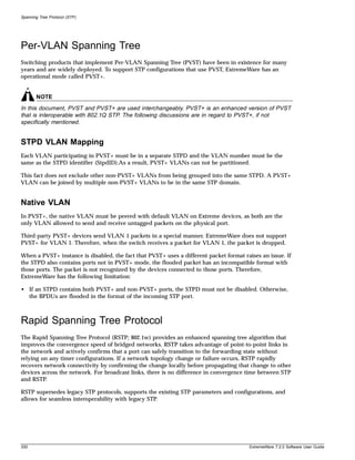 Spanning Tree Protocol (STP)




Per-VLAN Spanning Tree
Switching products that implement Per-VLAN Spanning Tree (PVST) have been in existence for many
years and are widely deployed. To support STP configurations that use PVST, ExtremeWare has an
operational mode called PVST+.


       NOTE
In this document, PVST and PVST+ are used interchangeably. PVST+ is an enhanced version of PVST
that is interoperable with 802.1Q STP. The following discussions are in regard to PVST+, if not
specifically mentioned.


STPD VLAN Mapping
Each VLAN participating in PVST+ must be in a separate STPD and the VLAN number must be the
same as the STPD identifier (StpdID).As a result, PVST+ VLANs can not be partitioned.

This fact does not exclude other non-PVST+ VLANs from being grouped into the same STPD. A PVST+
VLAN can be joined by multiple non-PVST+ VLANs to be in the same STP domain.


Native VLAN
In PVST+, the native VLAN must be peered with default VLAN on Extreme devices, as both are the
only VLAN allowed to send and receive untagged packets on the physical port.

Third-party PVST+ devices send VLAN 1 packets in a special manner. ExtremeWare does not support
PVST+ for VLAN 1. Therefore, when the switch receives a packet for VLAN 1, the packet is dropped.

When a PVST+ instance is disabled, the fact that PVST+ uses a different packet format raises an issue. If
the STPD also contains ports not in PVST+ mode, the flooded packet has an incompatible format with
those ports. The packet is not recognized by the devices connected to those ports. Therefore,
ExtremeWare has the following limitation:

• If an STPD contains both PVST+ and non-PVST+ ports, the STPD must not be disabled. Otherwise,
  the BPDUs are flooded in the format of the incoming STP port.



Rapid Spanning Tree Protocol
The Rapid Spanning Tree Protocol (RSTP; 802.1w) provides an enhanced spanning tree algorithm that
improves the convergence speed of bridged networks. RSTP takes advantage of point-to-point links in
the network and actively confirms that a port can safely transition to the forwarding state without
relying on any timer configurations. If a network topology change or failure occurs, RSTP rapidly
recovers network connectivity by confirming the change locally before propagating that change to other
devices across the network. For broadcast links, there is no difference in convergence time between STP
and RSTP.

RSTP supersedes legacy STP protocols, supports the existing STP parameters and configurations, and
allows for seamless interoperability with legacy STP.




330                                                                                     ExtremeWare 7.2.0 Software User Guide
 
