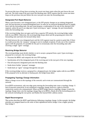 Spanning Tree Protocol (STP)




To prevent this type of loop from occurring, the recent root timer starts when the port leaves the root
port role. The timer stops if the port enters the blocking state. RSTP requires that the recent root timer
stops on the previous root port before the new root port can enter the forwarding state.


Designated Port Rapid Behavior
When a port becomes a new designated port, or the STP priority changes on an existing designated
port, the port becomes an unsynced designated port. In order for an unsynced designated port to rapidly
move into the forwarding state, the port must propose a confirmation of its role on the attached LAN
segment, unless the port is an edge port. Upon receiving an “agree” message, the port immediately
enters the forwarding state.

If the receiving bridge does not agree and it has a superior STP priority, the receiving bridge replies
with its own BPDU. Otherwise, the receiving bridge keeps silent and the proposing port enters the
forwarding state and starts the forward delay timer.

The link between the new designated port and the LAN segment must be a point-to-point link. If there
is a multi-access link, the “propose” message is sent to multiple recipients. If only one of the recipients
agrees with the proposal, it is possible for the port to erroneously enter the forwarding state after
receiving a single “agree” message.


Receiving Bridge Behavior
The receiving bridge must decide whether or not to accept a proposal from a port. Upon receiving a
proposal for a root port, the receiving bridge:
• Processes the BPDU and computes the new STP topology
• Synchronizes all of the designated ports if the receiving port is the root port of the new topology
• Puts all unsynced, designated ports into the blocking state
• Sends down further “propose” messages
• Sends back an “agree” message through the root port

If the receiving bridge receives a proposal for a designated port, the bridge replies with its own BPDU.
If the proposal is for an alternate or backup port, the bridge keeps silent.


Propagating Topology Change Information
When a change occurs in the topology of the network, such events are communicated through the
network.

In an RSTP environment, only non-edge ports entering the forwarding state cause a topology change. A
loss of network connectivity is not considered a topology change; however, a gain in network
connectivity needs to be communicated. When an RSTP bridge detects a topology change, it starts the
topology change timer, sets the topology change flag on its BPDUs, floods all of the forwarding ports in
the network (including the root ports), and flushes the learned MAC address entries.


Rapid Reconvergence
This section describes the RSTP rapid behavior following a topology change. In this example, the bridge
priorities are assigned based on the order of their alphabetical letters; bridge A has a higher priority
than bridge F.




336                                                                                       ExtremeWare 7.2.0 Software User Guide
 