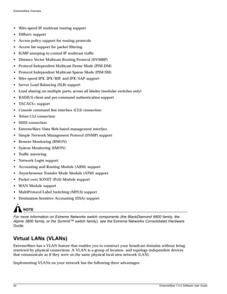 ExtremeWare Overview




• Wire-speed IP multicast routing support
• Diffserv support
• Access-policy support for routing protocols
• Access list support for packet filtering
• IGMP snooping to control IP multicast traffic
• Distance Vector Multicast Routing Protocol (DVMRP)
• Protocol Independent Multicast-Dense Mode (PIM-DM)
• Protocol Independent Multicast-Sparse Mode (PIM-SM)
• Wire-speed IPX, IPX/RIP, and IPX/SAP support
• Server Load Balancing (SLB) support
• Load sharing on multiple ports, across all blades (modular switches only)
• RADIUS client and per-command authentication support
• TACACS+ support
• Console command line interface (CLI) connection
• Telnet CLI connection
• SSH2 connection
• ExtremeWare Vista Web-based management interface
• Simple Network Management Protocol (SNMP) support
• Remote Monitoring (RMON)
• System Monitoring (SMON)
• Traffic mirroring
• Network Login support
• Accounting and Routing Module (ARM) support
• Asynchronous Transfer Mode Module (ATM) support
• Packet over SONET (PoS) Module support
• WAN Module support
• MultiProtocol Label Switching (MPLS) support
• Destination-Sensitive Accounting (DSA) support


       NOTE
For more information on Extreme Networks switch components (the BlackDiamond 6800 family, the
Alpine 3800 family, or the Summit™ switch family), see the Extreme Networks Consolidated Hardware
Guide.


Virtual LANs (VLANs)
ExtremeWare has a VLAN feature that enables you to construct your broadcast domains without being
restricted by physical connections. A VLAN is a group of location- and topology-independent devices
that communicate as if they were on the same physical local area network (LAN).

Implementing VLANs on your network has the following three advantages:




34                                                                                  ExtremeWare 7.2.0 Software User Guide
 