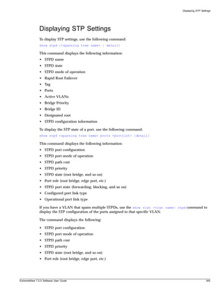 Displaying STP Settings




               Displaying STP Settings
               To display STP settings, use the following command:
               show stpd {<spanning tree name> | detail}

               This command displays the following information:
               • STPD name
               • STPD state
               • STPD mode of operation
               • Rapid Root Failover
               • Tag
               • Ports
               • Active VLANs
               • Bridge Priority
               • Bridge ID
               • Designated root
               • STPD configuration information

               To display the STP state of a port, use the following command:
               show stpd <spanning tree name> ports <portlist> {detail}

               This command displays the following information:
               • STPD port configuration
               • STPD port mode of operation
               • STPD path cost
               • STPD priority
               • STPD state (root bridge, and so on)
               • Port role (root bridge, edge port, etc.)
               • STPD port state (forwarding, blocking, and so on)
               • Configured port link type
               • Operational port link type

               If you have a VLAN that spans multiple STPDs, use the show vlan <vlan name> stpd command to
               display the STP configuration of the ports assigned to that specific VLAN.

               The command displays the following:

               • STPD port configuration
               • STPD port mode of operation
               • STPD path cost
               • STPD priority
               • STPD state (root bridge, and so on)
               • Port role (root bridge, edge port, etc.)




ExtremeWare 7.2.0 Software User Guide                                                                          345
 