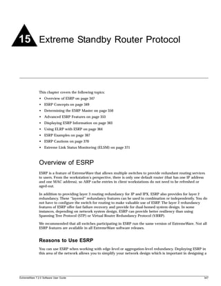 15 Extreme Standby Router Protocol



               This chapter covers the following topics:
               • Overview of ESRP on page 347
               • ESRP Concepts on page 349
               • Determining the ESRP Master on page 350
               • Advanced ESRP Features on page 353
               • Displaying ESRP Information on page 363
               • Using ELRP with ESRP on page 364
               • ESRP Examples on page 367
               • ESRP Cautions on page 370
               • Extreme Link Status Monitoring (ELSM) on page 371



               Overview of ESRP
               ESRP is a feature of ExtremeWare that allows multiple switches to provide redundant routing services
               to users. From the workstation’s perspective, there is only one default router (that has one IP address
               and one MAC address), so ARP cache entries in client workstations do not need to be refreshed or
               aged-out.

               In addition to providing layer 3 routing redundancy for IP and IPX, ESRP also provides for layer 2
               redundancy. These “layered” redundancy features can be used in combination or independently. You do
               not have to configure the switch for routing to make valuable use of ESRP. The layer 2 redundancy
               features of ESRP offer fast failure recovery and provide for dual-homed system design. In some
               instances, depending on network system design, ESRP can provide better resiliency than using
               Spanning Tree Protocol (STP) or Virtual Router Redundancy Protocol (VRRP).

               We recommended that all switches participating in ESRP run the same version of ExtremeWare. Not all
               ESRP features are available in all ExtremeWare software releases.


               Reasons to Use ESRP
               You can use ESRP when working with edge-level or aggregation-level redundancy. Deploying ESRP in
               this area of the network allows you to simplify your network design which is important in designing a




ExtremeWare 7.2.0 Software User Guide                                                                                347
 