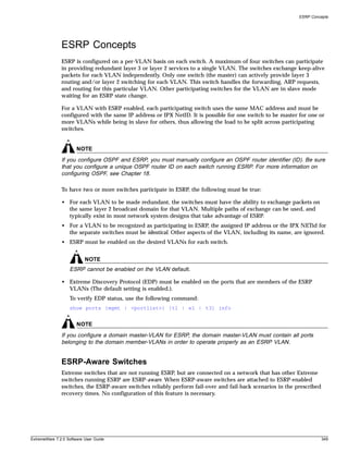 ESRP Concepts




               ESRP Concepts
               ESRP is configured on a per-VLAN basis on each switch. A maximum of four switches can participate
               in providing redundant layer 3 or layer 2 services to a single VLAN. The switches exchange keep-alive
               packets for each VLAN independently. Only one switch (the master) can actively provide layer 3
               routing and/or layer 2 switching for each VLAN. This switch handles the forwarding, ARP requests,
               and routing for this particular VLAN. Other participating switches for the VLAN are in slave mode
               waiting for an ESRP state change.

               For a VLAN with ESRP enabled, each participating switch uses the same MAC address and must be
               configured with the same IP address or IPX NetID. It is possible for one switch to be master for one or
               more VLANs while being in slave for others, thus allowing the load to be split across participating
               switches.


                       NOTE
               If you configure OSPF and ESRP, you must manually configure an OSPF router identifier (ID). Be sure
               that you configure a unique OSPF router ID on each switch running ESRP. For more information on
               configuring OSPF, see Chapter 18.

               To have two or more switches participate in ESRP, the following must be true:

               • For each VLAN to be made redundant, the switches must have the ability to exchange packets on
                 the same layer 2 broadcast domain for that VLAN. Multiple paths of exchange can be used, and
                 typically exist in most network system designs that take advantage of ESRP.
               • For a VLAN to be recognized as participating in ESRP, the assigned IP address or the IPX NETid for
                 the separate switches must be identical. Other aspects of the VLAN, including its name, are ignored.
               • ESRP must be enabled on the desired VLANs for each switch.


                           NOTE
                   ESRP cannot be enabled on the VLAN default.

               • Extreme Discovery Protocol (EDP) must be enabled on the ports that are members of the ESRP
                 VLANs (The default setting is enabled.).
                   To verify EDP status, use the following command:
                   show ports {mgmt | <portlist>} [t1 | e1 | t3] info


                       NOTE
               If you configure a domain master-VLAN for ESRP, the domain master-VLAN must contain all ports
               belonging to the domain member-VLANs in order to operate properly as an ESRP VLAN.


               ESRP-Aware Switches
               Extreme switches that are not running ESRP, but are connected on a network that has other Extreme
               switches running ESRP are ESRP-aware. When ESRP-aware switches are attached to ESRP-enabled
               switches, the ESRP-aware switches reliably perform fail-over and fail-back scenarios in the prescribed
               recovery times. No configuration of this feature is necessary.




ExtremeWare 7.2.0 Software User Guide                                                                                   349
 