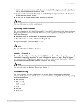 Summary of Features




               • VLANs help to control broadcast traffic. If a device in VLAN Marketing transmits a broadcast frame,
                 only VLAN Marketing devices receive the frame.
               • VLANs provide extra security. Devices in VLAN Marketing can only communicate with devices on
                 VLAN Sales using routing services.
               • VLANs ease the change and movement of devices on networks.


                       NOTE
               For more information on VLANs, see Chapter 6.


               Spanning Tree Protocol
               The switch supports the IEEE 802.1D Spanning Tree Protocol (STP), which is a bridge-based mechanism
               for providing fault tolerance on networks. STP enables you to implement parallel paths for network
               traffic, and ensure that:
               • Redundant paths are disabled when the main paths are operational.
               • Redundant paths are enabled if the main traffic paths fail.

               A single spanning tree can span multiple VLANs.


                       NOTE
               For more information on STP, see Chapter 14.


               Quality of Service
               ExtremeWare has Policy-Based Quality of Service (QoS) features that enable you to specify service levels
               for different traffic groups. By default, all traffic is assigned the normal QoS policy profile. If needed,
               you can create other QoS policies and apply them to different traffic types so that they have different
               guaranteed minimum bandwidth, maximum bandwidth, and priority.


                       NOTE
               For more information on Quality of Service, see Chapter 8.


               Unicast Routing
               The switch can route IP or IPX traffic between the VLANs that are configured as virtual router
               interfaces. Both dynamic and static IP routes are maintained in the routing table. The following routing
               protocols are supported:
               • RIP version 1
               • RIP version 2
               • OSPF version 2
               • IS-IS
               • IPX/RIP
               • BGP version 4




ExtremeWare 7.2.0 Software User Guide                                                                                      35
 