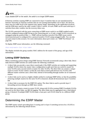 Extreme Standby Router Protocol




       NOTE
If you disable EDP on the switch, the switch is no longer ESRP-aware.

If Extreme switches running ESRP are connected to layer 2 switches that are not manufactured by
Extreme Networks (or Extreme switches that are not running ExtremeWare 4.0 or later), the fail-over
times seen for traffic local to the segment may appear longer, depending on the application involved
and the FDB timer used by the other vendor’s layer 2 switch. As such, ESRP can be used with layer 2
switches from other vendors, but the recovery times vary.

The VLANs associated with the ports connecting an ESRP-aware switch to an ESRP-enabled switch
must be configured using an 802.1Q tag on the connecting port, or, if only a single VLAN is involved, as
untagged using the protocol filter any. ESRP will not function correctly if the ESRP-aware switch
interconnection port is configured for a protocol-sensitive VLAN using untagged traffic. You can also
use port restart in this scenario. For more information about port restart, see “ESRP Port Restart” on
page 358.

To display ESRP-aware information, use the following command:

show esrp-aware vlan <vlan name>

The display includes the group number, MAC address for the master of the group, and age of the
information.


Linking ESRP Switches
When considering system design using ESRP, Extreme Networks recommends using a direct link. Direct
links between ESRP switches are useful under the following conditions:
• A direct link can provide a more direct routed path, if the ESRP switches are routing and supporting
  multiple VLANs where the master/slave configuration is split such that one switch is master for
  some VLANs and a second switch is master for other VLANs. The direct link can contain a unique
  router-to-router VLAN/subnet, so that the most direct routed path between two VLANs with
  different master switches uses a direct link, instead of forwarding through another set of connected
  routers.
• A direct link can be used as a highly reliable method to exchange ESRP hellos, so that the possibility
  of having multiple masters for the same VLAN is lessened, should all downstream layer 2 switches
  fail.
• A direct link is necessary for the ESRP HA option. The direct link is used to provide layer 2
  forwarding services through an ESRP slave switch.

Direct links may contain a router-to-router VLAN, along with VLANs running ESRP. If multiple VLANs
are used on the direct links, use 802.1Q tagging. The direct links may be aggregated into a load-shared
group, if desired. If multiple ESRP VLANs share a host port, each VLAN must be in a different ESRP
group.



Determining the ESRP Master
The ESRP master switch (providing layer 3 routing and/or layer 2 switching services for a VLAN) is
determined by the following default factors:




350                                                                                     ExtremeWare 7.2.0 Software User Guide
 