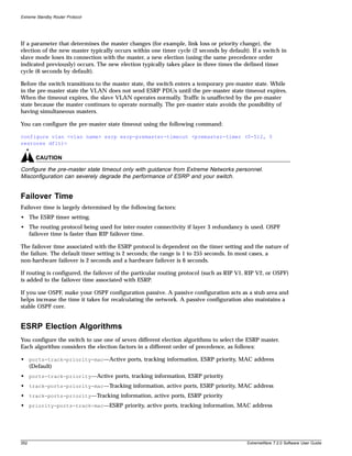 Extreme Standby Router Protocol




If a parameter that determines the master changes (for example, link loss or priority change), the
election of the new master typically occurs within one timer cycle (2 seconds by default). If a switch in
slave mode loses its connection with the master, a new election (using the same precedence order
indicated previously) occurs. The new election typically takes place in three times the defined timer
cycle (6 seconds by default).

Before the switch transitions to the master state, the switch enters a temporary pre-master state. While
in the pre-master state the VLAN does not send ESRP PDUs until the pre-master state timeout expires.
When the timeout expires, the slave VLAN operates normally. Traffic is unaffected by the pre-master
state because the master continues to operate normally. The pre-master state avoids the possibility of
having simultaneous masters.

You can configure the pre-master state timeout using the following command:

configure vlan <vlan name> esrp esrp-premaster-timeout <premaster-timer (0-512, 0
restores dflt)>

       CAUTION

Configure the pre-master state timeout only with guidance from Extreme Networks personnel.
Misconfiguration can severely degrade the performance of ESRP and your switch.


Failover Time
Failover time is largely determined by the following factors:
• The ESRP timer setting.
• The routing protocol being used for inter-router connectivity if layer 3 redundancy is used. OSPF
  failover time is faster than RIP failover time.

The failover time associated with the ESRP protocol is dependent on the timer setting and the nature of
the failure. The default timer setting is 2 seconds; the range is 1 to 255 seconds. In most cases, a
non-hardware failover is 2 seconds and a hardware failover is 6 seconds.

If routing is configured, the failover of the particular routing protocol (such as RIP V1, RIP V2, or OSPF)
is added to the failover time associated with ESRP.

If you use OSPF, make your OSPF configuration passive. A passive configuration acts as a stub area and
helps increase the time it takes for recalculating the network. A passive configuration also maintains a
stable OSPF core.


ESRP Election Algorithms
You configure the switch to use one of seven different election algorithms to select the ESRP master.
Each algorithm considers the election factors in a different order of precedence, as follows:

• ports-track-priority-mac—Active ports, tracking information, ESRP priority, MAC address
  (Default)
• ports-track-priority—Active ports, tracking information, ESRP priority
• track-ports-priority-mac—Tracking information, active ports, ESRP priority, MAC address
• track-ports-priority—Tracking information, active ports, ESRP priority
• priority-ports-track-mac—ESRP priority, active ports, tracking information, MAC address




352                                                                                       ExtremeWare 7.2.0 Software User Guide
 
