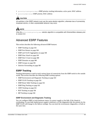 Advanced ESRP Features




               • priority-track-ports-mac—ESRP priority, tracking information, active ports, MAC address
               • priority-mac-only—ESRP priority, MAC address


                       CAUTION

               All switches in the ESRP network must use the same election algorithm, otherwise loss of connectivity,
               broadcast storms, or other unpredictable behavior may occur.



                       NOTE
               Only the ports-track-priority-mac election algorithm is compatible with ExtremeWare releases prior
               to version 6.0.



               Advanced ESRP Features
               This section describes the following advanced ESRP features:

               • ESRP Tracking on page 353
               • ESRP Port Restart on page 358
               • ESRP and VLAN Aggregation on page 358
               • ESRP Host Attach on page 359
               • ESRP Don’t Count on page 360
               • ESRP Domains on page 360
               • ESRP Groups on page 361
               • Selective Forwarding on page 362


               ESRP Tracking
               Tracking information is used to track various forms of connectivity from the ESRP switch to the outside
               world. This section describes the following ESRP tracking options:
               • ESRP Environment and Diagnostic Tracking on page 353
               • ESRP VLAN Tracking on page 354
               • ESRP Route Table Tracking on page 355
               • ESRP Ping Tracking on page 355
               • OSPF Tracking on page 355
               • BGP Tracking on page 356
               • RIP Tracking on page 356


               ESRP Environment and Diagnostic Tracking
               You can configure ESRP to track hardware status. If a power supply or fan fails, if the chassis is
               overheating, if a non-fully loaded power supply is detected, or if the diagnostics fail, the priority for the
               ESRP VLAN will change to the failover settings. You can track the environment, diagnostics, or both at
               the same time.




ExtremeWare 7.2.0 Software User Guide                                                                                      353
 