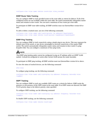 Advanced ESRP Features




               configure vlan <vlan name> delete track-vlan <vlan_tracked>


               ESRP Route Table Tracking
               You can configure ESRP to track specified routes in the route table as criteria for failover. If all of the
               configured routes are not available within the route table, the switch automatically relinquishes master
               status and remains in slave mode. You can track a maximum of four routes per route table.

               To participate in ESRP route table tracking, all ESRP switches must run ExtremeWare version 6.0 or
               later.

               To add or delete a tracked route, use one of the following commands:
               configure vlan <vlan name> add track-iproute <ip address>/<masklength>
               configure vlan <vlan name> delete track-iproute <ipaddress>/<masklength>


               ESRP Ping Tracking
               You can configure ESRP to track connectivity using a simple ping to any device. This may represent the
               default route of the switch, or any device meaningful to network connectivity of the master ESRP
               switch. The switch automatically relinquishes master status and remains in slave mode if a ping
               keepalive fails. You can configure a maximum of four ping tracks.


                       NOTE
               The ESRP ping tracking option cannot be configured to ping an IP address within an ESRP VLAN
               subnet. It should be configured on some other normal VLAN across the router boundary.

               To participate in ESRP ping tracking, all ESRP switches must run ExtremeWare version 6.0 or above.

               To view the status of tracked devices, use the following command:

               show esrp

               To configure ping tracking, use the following command:

               configure vlan <vlan name> add track-ping <ip address> frequency <seconds> miss
               <number>


               OSPF Tracking
               You can configure ESRP to track any available OSPF routes as a criteria for failover. ESRP tracks the
               presence or non-presence of the OSPF routes in the route table. If no OSPF routes are detected, the ESRP
               VLAN priority steps to the failover-priority value specified.

               To configure OSPF tracking, use the following command:

               configure vlan <vlan name> add track-ping <ip address> frequency <seconds> miss
               <number>

               To disable OSPF tracking, use the following command:

               configure vlan <vlan name> delete track-ospf




ExtremeWare 7.2.0 Software User Guide                                                                                     355
 