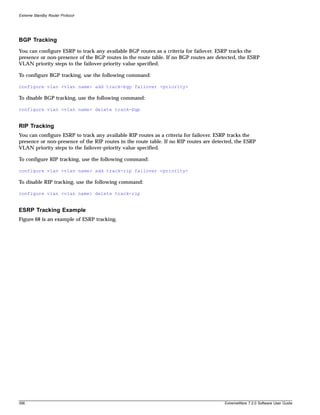 Extreme Standby Router Protocol




BGP Tracking
You can configure ESRP to track any available BGP routes as a criteria for failover. ESRP tracks the
presence or non-presence of the BGP routes in the route table. If no BGP routes are detected, the ESRP
VLAN priority steps to the failover-priority value specified.

To configure BGP tracking, use the following command:

configure vlan <vlan name> add track-bgp failover <priority>

To disable BGP tracking, use the following command:

configure vlan <vlan name> delete track-bgp


RIP Tracking
You can configure ESRP to track any available RIP routes as a criteria for failover. ESRP tracks the
presence or non-presence of the RIP routes in the route table. If no RIP routes are detected, the ESRP
VLAN priority steps to the failover-priority value specified.

To configure RIP tracking, use the following command:

configure vlan <vlan name> add track-rip failover <priority>

To disable RIP tracking, use the following command:

configure vlan <vlan name> delete track-rip


ESRP Tracking Example
Figure 68 is an example of ESRP tracking.




356                                                                                     ExtremeWare 7.2.0 Software User Guide
 