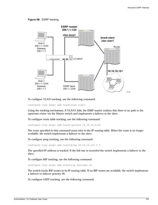 Advanced ESRP Features




               Figure 68: ESRP tracking

                                            ESRP master
                                             200.1.1.1/24

                                              vlan esrp1
                                                                               (track-vlan)
                                                                                vlan vlan1
                          Host 2:
                       200.1.1.14/24                                                       Router
                         Gateway:
                         200.1.1.1


                                                       L2 switch




                                                                                      10.10.10.121


                          Host 1:
                       200.1.1.13/24
                         Gateway:             ESRP slave
                         200.1.1.1            200.1.1.2/24
                                                                                                      EW_080




               To configure VLAN tracking, use the following command:

               configure vlan esrp1 add track-vlan vlan1

               Using the tracking mechanism, if VLAN1 fails, the ESRP master realizes that there is no path to the
               upstream router via the Master switch and implements a failover to the slave.

               To configure route table tracking, use the following command:

               configure vlan esrp1 add track-iproute 10.10.10.0/24

               The route specified in this command must exist in the IP routing table. When the route is no longer
               available, the switch implements a failover to the slave.

               To configure ping tracking, use the following command:

               configure vlan esrp1 add track-ping 10.10.10.121 2 2

               The specified IP address is tracked. If the fail rate is exceeded the switch implements a failover to the
               slave.

               To configure RIP tracking, use the following command:

               configure vlan esrp1 add track-rip failover 20

               The switch tracks RIP routes in its IP routing table. If no RIP routes are available, the switch implements
               a failover to failover priority 20.

               To configure OSPF tracking, use the following command:




ExtremeWare 7.2.0 Software User Guide                                                                                      357
 