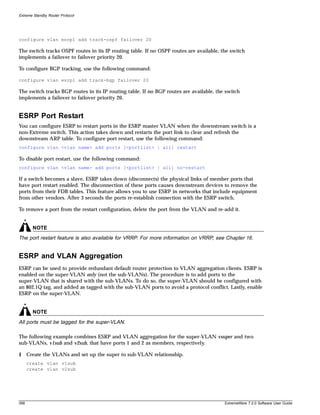 Extreme Standby Router Protocol




configure vlan esrp1 add track-ospf failover 20

The switch tracks OSPF routes in its IP routing table. If no OSPF routes are available, the switch
implements a failover to failover priority 20.

To configure BGP tracking, use the following command:

configure vlan esrp1 add track-bgp failover 20

The switch tracks BGP routes in its IP routing table. If no BGP routes are available, the switch
implements a failover to failover priority 20.


ESRP Port Restart
You can configure ESRP to restart ports in the ESRP master VLAN when the downstream switch is a
non-Extreme switch. This action takes down and restarts the port link to clear and refresh the
downstream ARP table. To configure port restart, use the following command:
configure vlan <vlan name> add ports [<portlist> | all] restart

To disable port restart, use the following command:
configure vlan <vlan name> add ports [<portlist> | all] no-restart

If a switch becomes a slave, ESRP takes down (disconnects) the physical links of member ports that
have port restart enabled. The disconnection of these ports causes downstream devices to remove the
ports from their FDB tables. This feature allows you to use ESRP in networks that include equipment
from other vendors. After 3 seconds the ports re-establish connection with the ESRP switch.

To remove a port from the restart configuration, delete the port from the VLAN and re-add it.


        NOTE
The port restart feature is also available for VRRP. For more information on VRRP, see Chapter 16.


ESRP and VLAN Aggregation
ESRP can be used to provide redundant default router protection to VLAN aggregation clients. ESRP is
enabled on the super-VLAN only (not the sub-VLANs). The procedure is to add ports to the
super-VLAN that is shared with the sub-VLANs. To do so, the super-VLAN should be configured with
an 802.1Q tag, and added as tagged with the sub-VLAN ports to avoid a protocol conflict. Lastly, enable
ESRP on the super-VLAN.


        NOTE
All ports must be tagged for the super-VLAN.

The following example combines ESRP and VLAN aggregation for the super-VLAN vsuper and two
sub-VLANs, v1sub and v2sub, that have ports 1 and 2 as members, respectively.

1 Create the VLANs and set up the super to sub-VLAN relationship.
      create vlan v1sub
      create vlan v2sub




358                                                                                      ExtremeWare 7.2.0 Software User Guide
 