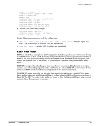 Advanced ESRP Features




                   create vlan vsuper
                   configure vsuper ipaddress 10.1.2.3/24
                   enable ipforwarding
                   enable ospf
                   configure ospf add vsuper area 0.0.0.0
                   configure v1sub add port 1
                   configure v2sub add port 2
                   configure vsuper add subvlan v1sub
                   configure vsuper add subvlan v2sub
               2 Turn on ESRP for the VLAN vsuper.
                   configure vsuper tag 1234
                   configure vsuper add port 1,2 tagged
                   enable esrp vlan vsuper

               Use the following commands to verify the configuration:

               • show vlan {<vlan name> | detail | stats {vlan} <vlan name>}— Displays super- and
                 sub-VLAN relationships, IP addresses, and port membership.
               • show esrp {detail}—Verifies ESRP is enabled and operational.


               ESRP Host Attach
               ESRP host attach (HA) is an optional ESRP configuration that allows you to connect active hosts directly
               to an ESRP master or slave switch. Normally, the layer 2 redundancy and loop prevention capabilities of
               ESRP do not allow packet forwarding from the slave ESRP switch. ESRP HA allows configured ports
               that do not represent loops to the network to continue layer 2 operation independent of their ESRP
               status.

               ESRP HA is designed for redundancy for dual-homed server connections. HA allows the network to
               continue layer 2 forwarding regardless of the ESRP status. Do not use ESRP HA to interconnect devices
               on the slave ESRP switch instead of connecting directly to the ESRP master switch.

               The ESRP HA option is useful if you are using dual-homed network interface cards (NICs) for server
               farms, and in conjunction with high availability server load-balancing (SLB) configurations, as shown in
               Figure 69. The ESRP HA option is also useful as a means to allow for high availability security where an
               unblocked layer 2 environment is necessary.




ExtremeWare 7.2.0 Software User Guide                                                                                  359
 