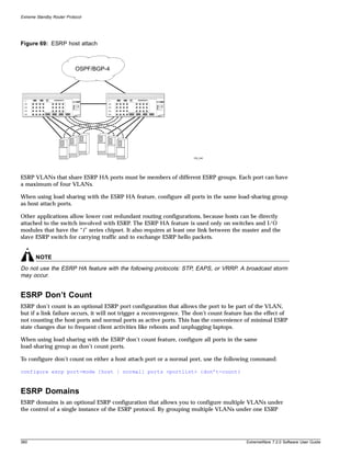Extreme Standby Router Protocol




Figure 69: ESRP host attach



                           OSPF/BGP-4




                                                                      EW_045




ESRP VLANs that share ESRP HA ports must be members of different ESRP groups. Each port can have
a maximum of four VLANs.

When using load sharing with the ESRP HA feature, configure all ports in the same load-sharing group
as host attach ports.

Other applications allow lower cost redundant routing configurations, because hosts can be directly
attached to the switch involved with ESRP. The ESRP HA feature is used only on switches and I/O
modules that have the “i” series chipset. It also requires at least one link between the master and the
slave ESRP switch for carrying traffic and to exchange ESRP hello packets.


       NOTE
Do not use the ESRP HA feature with the following protocols: STP, EAPS, or VRRP. A broadcast storm
may occur.


ESRP Don’t Count
ESRP don’t count is an optional ESRP port configuration that allows the port to be part of the VLAN,
but if a link failure occurs, it will not trigger a reconvergence. The don’t count feature has the effect of
not counting the host ports and normal ports as active ports. This has the convenience of minimal ESRP
state changes due to frequent client activities like reboots and unplugging laptops.

When using load sharing with the ESRP don’t count feature, configure all ports in the same
load-sharing group as don’t count ports.

To configure don’t count on either a host attach port or a normal port, use the following command:

configure esrp port-mode [host | normal] ports <portlist> {don’t-count}



ESRP Domains
ESRP domains is an optional ESRP configuration that allows you to configure multiple VLANs under
the control of a single instance of the ESRP protocol. By grouping multiple VLANs under one ESRP




360                                                                                        ExtremeWare 7.2.0 Software User Guide
 