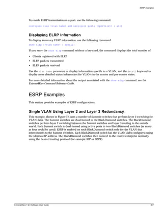 ESRP Examples




               To enable ELRP transmission on a port, use the following command:

               configure vlan <vlan name> add elrp-poll ports [<portlist> | all]



               Displaying ELRP Information
               To display summary ELRP information, use the following command:
               show elrp {<vlan name> | detail}

               If you enter the show elrp command without a keyword, the command displays the total number of:

               • Clients registered with ELRP
               • ELRP packets transmitted
               • ELRP packets received

               Use the vlan name parameter to display information specific to a VLAN, and the detail keyword to
               display more detailed status information for VLANs in the master and pre-master states.

               For more detailed information about the output associated with the show elrp command, see the
               ExtremeWare Command Reference Guide.



               ESRP Examples
               This section provides examples of ESRP configurations.


               Single VLAN Using Layer 2 and Layer 3 Redundancy
               This example, shown in Figure 72, uses a number of Summit switches that perform layer 2 switching for
               VLAN Sales. The Summit switches are dual-homed to the BlackDiamond switches. The BlackDiamond
               switches perform layer 2 switching between the Summit switches and layer 3 routing to the outside
               world. Each Summit switch is dual-homed using active ports to two BlackDiamond switches (as many
               as four could be used). ESRP is enabled on each BlackDiamond switch only for the VLAN that
               interconnects to the Summit switches. Each BlackDiamond switch has the VLAN Sales configured using
               the identical IP address. The BlackDiamond switches then connect to the routed enterprise normally,
               using the desired routing protocol (for example RIP or OSPF).




ExtremeWare 7.2.0 Software User Guide                                                                              367
 