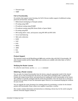 Software Licensing




               • Network Login
               • VRRP


               Full L3 Functionality
               On switches that support router licensing, the Full L3 license enables support of additional routing
               protocols and functions, including:
               • Bidirectional rateshaping on Triumph modules
               • IP routing using OSPF
               • IP multicast routing using DVMRP
               • IP multicast routing using PIM (Dense Mode or Sparse Mode)
               • IP routing using BGP
               • IPX routing (direct, static, and dynamic using IPX/RIP and IPX/SAP)
               • Server load balancing
               • Web cache redirection
               • EAPS
               • NAT
               • IS-IS
               • MPLS
               • ARM
               • PoS
               • ATM


               Product Support
               The Summit1i switch and all BlackDiamond 6800 series switches ship with Full L3 functionality. All
               other Summit models and the Alpine 3800 series switches are available with either Basic or Full L3
               functionality.


               Verifying the Router License
               To verify the router license, use the show switch command.


               Obtaining a Router License
               You can order the desired functionality from the factory, using the appropriate model of the desired
               product. If you order licensing from the factory, the switch arrives packaged with a certificate that
               contains the unique license key(s), and instructions for enabling the correct functionality on the switch.
               The certificate is typically packaged with the switch documentation. Once the license key is entered, it
               should not be necessary to enter the information again. However, we recommend keeping the certificate
               for your records.

               You can upgrade the router licensing of an existing product by purchasing a voucher for the desired
               product and functionality. Please contact your supplier to purchase a voucher.

               The voucher contains information and instructions on obtaining a license key for the switch using the
               Extreme Networks Support website at:




ExtremeWare 7.2.0 Software User Guide                                                                                      37
 