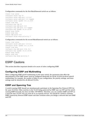 Extreme Standby Router Protocol




Configuration commands for the first BlackDiamond switch are as follows:
create vlan sales
configure sales tag 10
configure sales add port 1:1-1:2
configure sales add port 1:3 tagged
configure sales ipaddr 10.1.2.3/24
create vlan eng
configure eng tag 20
configure eng add port 1:4
configure eng add port 1:3 tagged
configure eng ipaddr 10.4.5.6/24
enable esrp sales
enable esrp eng
enable edp ports all
configure sales esrp priority 5

Configuration commands for the second BlackDiamond switch are as follows:
create vlan sales
configure sales add port 1:1-1:3
configure sales ipaddr 10.1.2.3/24
create vlan eng
configure eng add port 1:4, 2:1
configure eng ipaddr 10.4.5.6/24
enable esrp sales
enable esrp eng
configure eng esrp priority 5




ESRP Cautions
This section describes important details to be aware of when configuring ESRP.


Configuring ESRP and Multinetting
When configuring ESRP and IP multinetting on the same switch, the parameters that affect the
determination of the ESRP master must be configured identically for all the VLANs involved with IP
multinetting. For example, the number of links in your configuration, the priority settings, and timer
settings must be identical for all affected VLANs.


ESRP and Spanning Tree
A switch running ESRP should not simultaneously participate in the Spanning Tree Protocol (STP) for
the same VLAN(s). Other switches in the VLAN being protected by ESRP may run STP and the switch
running ESRP forwards, but does not filter, STP BPDUs. Therefore, you can combine ESRP and STP on
a network and a VLAN, but you must do so on separate devices. You should be careful to maintain
ESRP connectivity between ESRP master and slave switches when you design a network that uses ESRP
and STP.




370                                                                                     ExtremeWare 7.2.0 Software User Guide
 