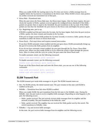 Extreme Link Status Monitoring (ELSM)




                   When you enable ELSM, the starting state is Up. If it does not receive a Hello message from its
                   neighbor before the Up timeout, it transitions to the Down state. When ELSM is down, data packets
                   are neither received nor transmitted out of that port.
               • Down-Wait—Transitional state.
                   When the port enters the Down-Wait state, the Down timer begins. After the timer expires, the port
                   checks the number of Hello+ packets received against the configured down threshold. If the Hello+
                   packets are greater than or equal to the threshold, the port transitions to the Up state. If the Hello+
                   packets are less than the threshold, the port returns to the Down state and begins the process again.
               • Up—Beginning state, port is up.
                   If ELSM is enabled and the port enters the Up state, the Up timer begins. Each time the port receives
                   a Hello+ packet, the timer restarts and remains in the Up state.
                   If the port no longer receives hello packets for Up-timer seconds, or receives a hello- packet, the port
                   transitions to either the Down or Down-Stuck state.
               • Down-Stuck —Port stays down and requires manual intervention.
                   If you have ELSM automatic restart enabled and the port goes down, ELSM automatically brings up
                   the port if it receives the Hello packets from its neighbor.
                   If you do not have automatic restart enabled, the port goes through the Up, Down, Down-Wait
                   process once. When you first enable ELSM or if you reboot the switch, it goes through the process
                   twice. After it is done with the cycle (or cycles), the port enters the Down-Stuck state.
                   To enable automatic restart, use the following command:
                   enable elsm auto-restart ports <portlist>
                   To disable automatic restart, use the following command:
                   disable elsm auto-restart ports <portlist>
                   To get out of the Down-Stuck state and enter the Down state, you can use one of the following
                   commands:
                   clear elsm auto-restart ports <portlist>
                   enable elsm auto-restart ports <portlist>


               ELSM Transmit Port
               The ELSM transmit port sends hello messages to its peer. The ELSM transmit states are.

               • Init—No ELSM activity, the initial transmit state. The port remains in this state until ELSM is
                 enabled on the port.
               • HelloRx- —Transitions from Init when ELSM is enabled.
                   When you enable ELSM, the port transitions from the Init state to the HelloRx- state. During the
                   HelloRx- state, the port waits to receive neighbor hello messages. Depending on what happens to the
                   port, the following occurs:
                   — Hello+ packet received: The port actively receives hello messages from its neighbor and the
                     network is healthy. The port transitions to the Hello Rx+ state.
                   — Hello- packet received: The neighbor has not received the Hello packet sent by this switch. The
                     switch transitions to HelloRx+ state.
               • HelloRx+ —Up and receives hello messages.
                   In this state, the port receives hello messages from its neighbor and the following occurs:




ExtremeWare 7.2.0 Software User Guide                                                                                           373
 