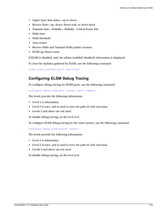 Extreme Link Status Monitoring (ELSM)




               • Upper layer link status—up or down
               • Receive State—up, down, down-wait, or down-stuck
               • Transmit state—HelloRx+, HelloRx-, Critical Event, Init
               • Hello time
               • Hold threshold
               • Auto-restart
               • Receive Hello and Transmit Hello packet counters
               • ELSM up/down count

               If ELSM is disabled, only the admin (enabled/disabled) information is displayed.

               To clear the statistics gathered by ELSM, use the following command:

               clear elsm counters ports <portlist>



               Configuring ELSM Debug Tracing
               To configure debug tracing for ELSM ports, use the following command:

               configure debug elsm-port <level> <port number>

               The levels provide the following information:

               • Level 1 is information.
               • Level 2 is trace, and is used to trace the path of code execution.
               • Levels 3 and above are not used.

               To disable debug tracing, set the level to 0.

               To configure ELSM debug tracing for the entire system, use the following command:

               configure debug elsm-system <level>

               The levels provide the following information:

               • Level 1 is information.
               • Level 2 is trace, and is used to trace the path of code execution.
               • Levels 3 and above are not used.

               To disable debug tracing, set the level to 0.




ExtremeWare 7.2.0 Software User Guide                                                                                      375
 