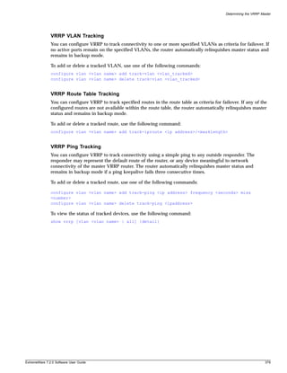 Determining the VRRP Master




               VRRP VLAN Tracking
               You can configure VRRP to track connectivity to one or more specified VLANs as criteria for failover. If
               no active ports remain on the specified VLANs, the router automatically relinquishes master status and
               remains in backup mode.

               To add or delete a tracked VLAN, use one of the following commands:
               configure vlan <vlan name> add track-vlan <vlan_tracked>
               configure vlan <vlan name> delete track-vlan <vlan_tracked>


               VRRP Route Table Tracking
               You can configure VRRP to track specified routes in the route table as criteria for failover. If any of the
               configured routes are not available within the route table, the router automatically relinquishes master
               status and remains in backup mode.

               To add or delete a tracked route, use the following command:
               configure vlan <vlan name> add track-iproute <ip address>/<masklength>


               VRRP Ping Tracking
               You can configure VRRP to track connectivity using a simple ping to any outside responder. The
               responder may represent the default route of the router, or any device meaningful to network
               connectivity of the master VRRP router. The router automatically relinquishes master status and
               remains in backup mode if a ping keepalive fails three consecutive times.

               To add or delete a tracked route, use one of the following commands:

               configure vlan <vlan name> add track-ping <ip address> frequency <seconds> miss
               <number>
               configure vlan <vlan name> delete track-ping <ipaddress>

               To view the status of tracked devices, use the following command:
               show vrrp [vlan <vlan name> | all] {detail}




ExtremeWare 7.2.0 Software User Guide                                                                                       379
 