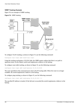 Virtual Router Redundancy Protocol




VRRP Tracking Example
Figure 74 is an example of VRRP tracking.

Figure 74: VRRP tracking

                                     VRRP master
                                      200.1.1.1/24
                                                                (track-vlan)
                                                                 vlan vlan1
           Host 2:
        200.1.1.14/24                                                       Router
          Gateway:
          200.1.1.1

                                                L2 switch
                                                 or hub




                                                                       10.10.10.121


           Host 1:
        200.1.1.13/24
          Gateway:                    VRRP backup
          200.1.1.1                    200.1.1.2/24
                                                                                       EW_079




To configure VLAN tracking, as shown in Figure 74, use the following command:

Configure vlan vrrp1 add track-vlan vlan1

Using the tracking mechanism, if VLAN1 fails, the VRRP master realizes that there is no path to
upstream router via the Master switch and implements a failover to the backup.

To configure route table tracking, as shown in Figure 74, use the following command:

configure vlan vrrp1 add track-iproute 10.10.10.0/24

The route specified in this command must exist in the IP routing table. When the route is no longer
available, the switch implements a failover to the backup.

To configure ping tracking, as shown in Figure 74, use the following command:

configure vlan vrrp1 add track-ping 10.10.10.121 2 2

The specified IP address is tracked. If the fail rate is exceeded the switch implements a failover to the
backup.




380                                                                                        ExtremeWare 7.2.0 Software User Guide
 