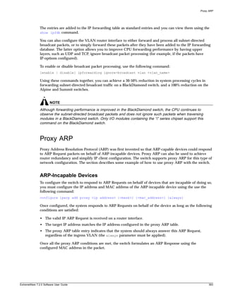 Proxy ARP




               The entries are added to the IP forwarding table as standard entries and you can view them using the
               show ipfdb command.

               You can also configure the VLAN router interface to either forward and process all subnet-directed
               broadcast packets, or to simply forward these packets after they have been added to the IP forwarding
               database. The latter option allows you to improve CPU forwarding performance by having upper
               layers, such as UDP and TCP, ignore broadcast packet processing (for example, if the packets have
               IP-options configured).

               To enable or disable broadcast packet processing, use the following command:
               [enable | disable] ipforwarding ignore-broadcast vlan <vlan_name>

               Using these commands together, you can achieve a 30-50% reduction in system processing cycles in
               forwarding subnet-directed broadcast traffic on a BlackDiamond switch, and a 100% reduction on the
               Alpine and Summit switches.


                       NOTE
               Although forwarding performance is improved in the BlackDiamond switch, the CPU continues to
               observe the subnet-directed broadcast packets and does not ignore such packets when traversing
               modules in a BlackDiamond switch. Only I/O modules containing the “i” series chipset support this
               command on the BlackDiamond switch.



               Proxy ARP
               Proxy Address Resolution Protocol (ARP) was first invented so that ARP-capable devices could respond
               to ARP Request packets on behalf of ARP-incapable devices. Proxy ARP can also be used to achieve
               router redundancy and simplify IP client configuration. The switch supports proxy ARP for this type of
               network configuration. The section describes some example of how to use proxy ARP with the switch.


               ARP-Incapable Devices
               To configure the switch to respond to ARP Requests on behalf of devices that are incapable of doing so,
               you must configure the IP address and MAC address of the ARP-incapable device using the use the
               following command:
               configure iparp add proxy <ip address> {<mask>} {<mac_address>} {always}

               Once configured, the system responds to ARP Requests on behalf of the device as long as the following
               conditions are satisfied:

               • The valid IP ARP Request is received on a router interface.
               • The target IP address matches the IP address configured in the proxy ARP table.
               • The proxy ARP table entry indicates that the system should always answer this ARP Request,
                 regardless of the ingress VLAN (the always parameter must be applied).

               Once all the proxy ARP conditions are met, the switch formulates an ARP Response using the
               configured MAC address in the packet.




ExtremeWare 7.2.0 Software User Guide                                                                               393
 
