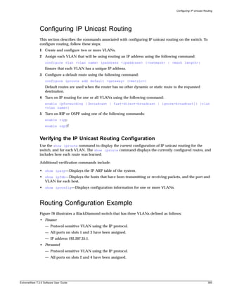 Configuring IP Unicast Routing




               Configuring IP Unicast Routing
               This section describes the commands associated with configuring IP unicast routing on the switch. To
               configure routing, follow these steps:
               1 Create and configure two or more VLANs.
               2 Assign each VLAN that will be using routing an IP address using the following command:
                   configure vlan <vlan name> ipaddress <ipaddress> {<netmask> | <mask length>}
                   Ensure that each VLAN has a unique IP address.
               3 Configure a default route using the following command:
                   configure iproute add default <gateway> {<metric>}
                   Default routes are used when the router has no other dynamic or static route to the requested
                   destination.
               4 Turn on IP routing for one or all VLANs using the following command:
                   enable ipforwarding {[broadcast | fast-direct-broadcast | ignore-broadcast]} {vlan
                   <vlan name>}
               5 Turn on RIP or OSPF using one of the following commands:
                   enable ripp
                   enable ospff



               Verifying the IP Unicast Routing Configuration
               Use the show iproute command to display the current configuration of IP unicast routing for the
               switch, and for each VLAN. The show iproute command displays the currently configured routes, and
               includes how each route was learned.

               Additional verification commands include:

               • show iparp—Displays the IP ARP table of the system.
               • show ipfdb—Displays the hosts that have been transmitting or receiving packets, and the port and
                 VLAN for each host.
               • show ipconfig—Displays configuration information for one or more VLANs.



               Routing Configuration Example
               Figure 78 illustrates a BlackDiamond switch that has three VLANs defined as follows:
               • Finance
                   — Protocol-sensitive VLAN using the IP protocol.
                   — All ports on slots 1 and 3 have been assigned.
                   — IP address 192.207.35.1.
               • Personnel
                   — Protocol-sensitive VLAN using the IP protocol.
                   — All ports on slots 2 and 4 have been assigned.




ExtremeWare 7.2.0 Software User Guide                                                                                      395
 
