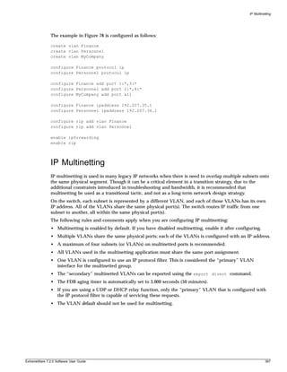 IP Multinetting




               The example in Figure 78 is configured as follows:

               create vlan Finance
               create vlan Personnel
               create vlan MyCompany

               configure Finance protocol ip
               configure Personnel protocol ip

               configure Finance add port 1:*,3:*
               configure Personnel add port 2:*,4:*
               configure MyCompany add port all

               configure Finance ipaddress 192.207.35.1
               configure Personnel ipaddress 192.207.36.1

               configure rip add vlan Finance
               configure rip add vlan Personnel

               enable ipforwarding
               enable rip




               IP Multinetting
               IP multinetting is used in many legacy IP networks when there is need to overlap multiple subnets onto
               the same physical segment. Though it can be a critical element in a transition strategy, due to the
               additional constraints introduced in troubleshooting and bandwidth, it is recommended that
               multinetting be used as a transitional tactic, and not as a long-term network design strategy.
               On the switch, each subnet is represented by a different VLAN, and each of those VLANs has its own
               IP address. All of the VLANs share the same physical port(s). The switch routes IP traffic from one
               subnet to another, all within the same physical port(s).
               The following rules and comments apply when you are configuring IP multinetting:
               • Multinetting is enabled by default. If you have disabled multinetting, enable it after configuring.
               • Multiple VLANs share the same physical ports; each of the VLANs is configured with an IP address.
               • A maximum of four subnets (or VLANs) on multinetted ports is recommended.
               • All VLANs used in the multinetting application must share the same port assignment.
               • One VLAN is configured to use an IP protocol filter. This is considered the “primary” VLAN
                 interface for the multinetted group.
               • The “secondary” multinetted VLANs can be exported using the export direct command.
               • The FDB aging timer is automatically set to 3,000 seconds (50 minutes).
               • If you are using a UDP or DHCP relay function, only the “primary” VLAN that is configured with
                 the IP protocol filter is capable of servicing these requests.
               • The VLAN default should not be used for multinetting.




ExtremeWare 7.2.0 Software User Guide                                                                                   397
 