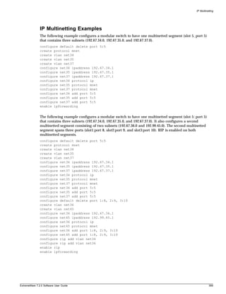 IP Multinetting




               IP Multinetting Examples
               The following example configures a modular switch to have one multinetted segment (slot 5, port 5)
               that contains three subnets (192.67.34.0, 192.67.35.0, and 192.67.37.0).
               configure default delete port 5:5
               create protocol mnet
               create vlan net34
               create vlan net35
               create vlan net37
               configure net34 ipaddress 192.67.34.1
               configure net35 ipaddress 192.67.35.1
               configure net37 ipaddress 192.67.37.1
               configure net34 protocol ip
               configure net35 protocol mnet
               configure net37 protocol mnet
               configure net34 add port 5:5
               configure net35 add port 5:5
               configure net37 add port 5:5
               enable ipforwarding


               The following example configures a modular switch to have one multinetted segment (slot 5: port 5)
               that contains three subnets (192.67.34.0, 192.67.35.0, and 192.67.37.0). It also configures a second
               multinetted segment consisting of two subnets (192.67.36.0 and 192.99.45.0). The second multinetted
               segment spans three ports (slot1:port 8, slot2:port 9, and slot3:port 10). RIP is enabled on both
               multinetted segments.
               configure default delete port 5:5
               create protocol mnet
               create vlan net34
               create vlan net35
               create vlan net37
               configure net34 ipaddress 192.67.34.1
               configure net35 ipaddress 192.67.35.1
               configure net37 ipaddress 192.67.37.1
               configure net34 protocol ip
               configure net35 protocol mnet
               configure net37 protocol mnet
               configure net34 add port 5:5
               configure net35 add port 5:5
               configure net37 add port 5:5
               configure default delete port 1:8, 2:9, 3:10
               create vlan net36
               create vlan net45
               configure net36 ipaddress 192.67.36.1
               configure net45 ipaddress 192.99.45.1
               configure net36 protocol ip
               configure net45 protocol mnet
               configure net36 add port 1:8, 2:9, 3:10
               configure net45 add port 1:8, 2:9, 3:10
               configure rip add vlan net34
               configure rip add vlan net36
               enable rip
               enable ipforwarding




ExtremeWare 7.2.0 Software User Guide                                                                                 399
 