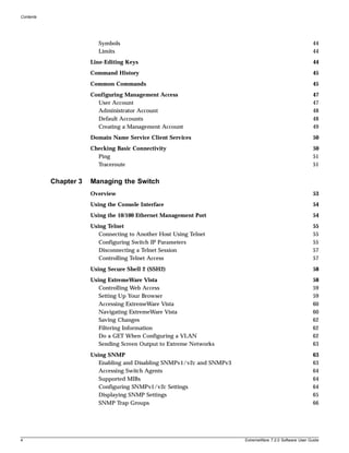 Contents




                          Symbols                                                                          44
                          Limits                                                                           44
                       Line-Editing Keys                                                                   44
                       Command History                                                                     45
                       Common Commands                                                                     45
                       Configuring Management Access                                                       47
                         User Account                                                                      47
                         Administrator Account                                                             48
                         Default Accounts                                                                  48
                         Creating a Management Account                                                     49
                       Domain Name Service Client Services                                                 50
                       Checking Basic Connectivity                                                         50
                         Ping                                                                              51
                         Traceroute                                                                        51


           Chapter 3   Managing the Switch
                       Overview                                                                            53
                       Using the Console Interface                                                         54
                       Using the 10/100 Ethernet Management Port                                           54
                       Using Telnet                                                                        55
                          Connecting to Another Host Using Telnet                                          55
                          Configuring Switch IP Parameters                                                 55
                          Disconnecting a Telnet Session                                                   57
                          Controlling Telnet Access                                                        57
                       Using Secure Shell 2 (SSH2)                                                         58
                       Using ExtremeWare Vista                                                             58
                          Controlling Web Access                                                           59
                          Setting Up Your Browser                                                          59
                          Accessing ExtremeWare Vista                                                      60
                          Navigating ExtremeWare Vista                                                     60
                          Saving Changes                                                                   62
                          Filtering Information                                                            62
                          Do a GET When Configuring a VLAN                                                 62
                          Sending Screen Output to Extreme Networks                                        63
                       Using SNMP                                                                          63
                          Enabling and Disabling SNMPv1/v2c and SNMPv3                                     63
                          Accessing Switch Agents                                                          64
                          Supported MIBs                                                                   64
                          Configuring SNMPv1/v2c Settings                                                  64
                          Displaying SNMP Settings                                                         65
                          SNMP Trap Groups                                                                 66




4                                                                        ExtremeWare 7.2.0 Software User Guide
 
