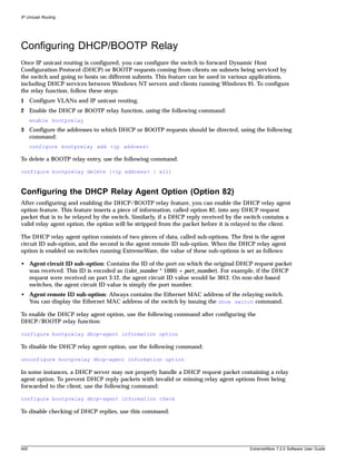 IP Unicast Routing




Configuring DHCP/BOOTP Relay
Once IP unicast routing is configured, you can configure the switch to forward Dynamic Host
Configuration Protocol (DHCP) or BOOTP requests coming from clients on subnets being serviced by
the switch and going to hosts on different subnets. This feature can be used in various applications,
including DHCP services between Windows NT servers and clients running Windows 95. To configure
the relay function, follow these steps:
1 Configure VLANs and IP unicast routing.
2 Enable the DHCP or BOOTP relay function, using the following command:
      enable bootprelay
3 Configure the addresses to which DHCP or BOOTP requests should be directed, using the following
  command:
      configure bootprelay add <ip address>

To delete a BOOTP relay entry, use the following command:

configure bootprelay delete [<ip address> | all]



Configuring the DHCP Relay Agent Option (Option 82)
After configuring and enabling the DHCP/BOOTP relay feature, you can enable the DHCP relay agent
option feature. This feature inserts a piece of information, called option 82, into any DHCP request
packet that is to be relayed by the switch. Similarly, if a DHCP reply received by the switch contains a
valid relay agent option, the option will be stripped from the packet before it is relayed to the client.

The DHCP relay agent option consists of two pieces of data, called sub-options. The first is the agent
circuit ID sub-option, and the second is the agent remote ID sub-option. When the DHCP relay agent
option is enabled on switches running ExtremeWare, the value of these sub-options is set as follows:

• Agent circuit ID sub-option: Contains the ID of the port on which the original DHCP request packet
  was received. This ID is encoded as ((slot_number * 1000) + port_number). For example, if the DHCP
  request were received on port 3:12, the agent circuit ID value would be 3012. On non-slot-based
  switches, the agent circuit ID value is simply the port number.
• Agent remote ID sub-option: Always contains the Ethernet MAC address of the relaying switch.
  You can display the Ethernet MAC address of the switch by issuing the show switch command.

To enable the DHCP relay agent option, use the following command after configuring the
DHCP/BOOTP relay function:

configure bootprelay dhcp-agent information option

To disable the DHCP relay agent option, use the following command:

unconfigure bootprelay dhcp-agent information option

In some instances, a DHCP server may not properly handle a DHCP request packet containing a relay
agent option. To prevent DHCP reply packets with invalid or missing relay agent options from being
forwarded to the client, use the following command:

configure bootprelay dhcp-agent information check

To disable checking of DHCP replies, use this command:




400                                                                                      ExtremeWare 7.2.0 Software User Guide
 