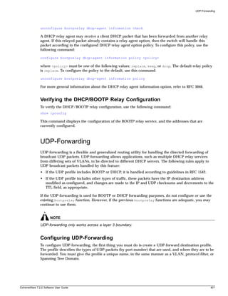 UDP-Forwarding




               unconfigure bootprelay dhcp-agent information check

               A DHCP relay agent may receive a client DHCP packet that has been forwarded from another relay
               agent. If this relayed packet already contains a relay agent option, then the switch will handle this
               packet according to the configured DHCP relay agent option policy. To configure this policy, use the
               following command:

               configure bootprelay dhcp-agent information policy <policy>

               where <policy> must be one of the following values: replace, keep, or drop. The default relay policy
               is replace. To configure the policy to the default, use this command:

               unconfigure bootprelay dhcp-agent information policy

               For more general information about the DHCP relay agent information option, refer to RFC 3046.


               Verifying the DHCP/BOOTP Relay Configuration
               To verify the DHCP/BOOTP relay configuration, use the following command:
               show ipconfig

               This command displays the configuration of the BOOTP relay service, and the addresses that are
               currently configured.



               UDP-Forwarding
               UDP-forwarding is a flexible and generalized routing utility for handling the directed forwarding of
               broadcast UDP packets. UDP-forwarding allows applications, such as multiple DHCP relay services
               from differing sets of VLANs, to be directed to different DHCP servers. The following rules apply to
               UDP broadcast packets handled by this feature:
               • If the UDP profile includes BOOTP or DHCP, it is handled according to guidelines in RFC 1542.
               • If the UDP profile includes other types of traffic, these packets have the IP destination address
                 modified as configured, and changes are made to the IP and UDP checksums and decrements to the
                 TTL field, as appropriate.

               If the UDP-forwarding is used for BOOTP or DHCP forwarding purposes, do not configure or use the
               existing bootprelay function. However, if the previous bootprelay functions are adequate, you may
               continue to use them.


                       NOTE
               UDP-forwarding only works across a layer 3 boundary.


               Configuring UDP-Forwarding
               To configure UDP-forwarding, the first thing you must do is create a UDP-forward destination profile.
               The profile describes the types of UDP packets (by port number) that are used, and where they are to be
               forwarded. You must give the profile a unique name, in the same manner as a VLAN, protocol filter, or
               Spanning Tree Domain.




ExtremeWare 7.2.0 Software User Guide                                                                                  401
 
