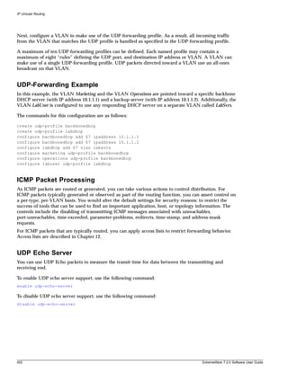 IP Unicast Routing




Next, configure a VLAN to make use of the UDP-forwarding profile. As a result, all incoming traffic
from the VLAN that matches the UDP profile is handled as specified in the UDP-forwarding profile.

A maximum of ten UDP-forwarding profiles can be defined. Each named profile may contain a
maximum of eight “rules” defining the UDP port, and destination IP address or VLAN. A VLAN can
make use of a single UDP-forwarding profile. UDP packets directed toward a VLAN use an all-ones
broadcast on that VLAN.


UDP-Forwarding Example
In this example, the VLAN Marketing and the VLAN Operations are pointed toward a specific backbone
DHCP server (with IP address 10.1.1.1) and a backup server (with IP address 10.1.1.2). Additionally, the
VLAN LabUser is configured to use any responding DHCP server on a separate VLAN called LabSvrs.

The commands for this configuration are as follows:

create udp-profile backbonedhcp
create udp-profile labdhcp
configure backbonedhcp add 67 ipaddress 10.1.1.1
configure backbonedhcp add 67 ipaddress 10.1.1.2
configure labdhcp add 67 vlan labsvrs
configure marketing udp-profile backbonedhcp
configure operations udp-profile backbonedhcp
configure labuser udp-profile labdhcp



ICMP Packet Processing
As ICMP packets are routed or generated, you can take various actions to control distribution. For
ICMP packets typically generated or observed as part of the routing function, you can assert control on
a per-type, per-VLAN basis. You would alter the default settings for security reasons: to restrict the
success of tools that can be used to find an important application, host, or topology information. The
controls include the disabling of transmitting ICMP messages associated with unreachables,
port-unreachables, time-exceeded, parameter-problems, redirects, time-stamp, and address-mask
requests.
For ICMP packets that are typically routed, you can apply access lists to restrict forwarding behavior.
Access lists are described in Chapter 12.


UDP Echo Server
You can use UDP Echo packets to measure the transit time for data between the transmitting and
receiving end.

To enable UDP echo server support, use the following command:
enable udp-echo-server

To disable UDP echo server support, use the following command:
disable udp-echo-server




402                                                                                      ExtremeWare 7.2.0 Software User Guide
 