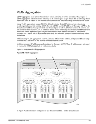 VLAN Aggregation




               VLAN Aggregation
               VLAN aggregation is an ExtremeWare feature aimed primarily at service providers. The purpose of
               VLAN aggregation is to increase the efficiency of IP address space usage. It does this by allowing clients
               within the same IP subnet to use different broadcast domains while still using the same default router.

               Using VLAN aggregation, a super-VLAN is defined with the desired IP address, but without any
               member ports (unless it is running ESRP). The sub-VLANs use the IP address of the super-VLAN as the
               default router address. Groups of clients are then assigned to sub-VLANs that have no IP address, but
               are members of the super-VLAN. In addition, clients can be informally allocated any valid IP addresses
               within the subnet. Optionally, you can prevent communication between sub-VLANs for isolation
               purposes. As a result, sub-VLANs can be quite small, but allow for growth without re-defining subnet
               boundaries.

               Without using VLAN aggregation, each VLAN has a default router address, and you need to use large
               subnet masks. The result of this is more unused IP address space.

               Multiple secondary IP addresses can be assigned to the super-VLAN. These IP addresses are only used
               to respond to ICMP ping packets to verify connectivity.

               Figure 79 illustrates VLAN aggregation.

               Figure 79: VLAN aggregation




                         1                             2                3                4                A                         B                5                6                     7                    8



                                                                             OSPF Rtr_Link                                              OSPF Rtr_Link
                                                                               VLAN_A                                                     VLAN_B



                               Super VLAN_1                                                    Super VLAN_2                                                Super VLAN_3
                             IP address: a.b.c.1                                             IP address: a.b.d.1                                         IP address: a.b.e.1
                                 mask: /24                                                       mask: /24                                                   mask: /24
                             Sub-VLAN 1

                                          Sub-VLAN 2

                                                           Sub-VLAN 3


                                                                            Sub-VLAN n



                                                                                             Sub-VLAN 1

                                                                                                          Sub-VLAN 2

                                                                                                                       Sub-VLAN 3


                                                                                                                                        Sub-VLAN n



                                                                                                                                                         Sub-VLAN 1

                                                                                                                                                                          Sub-VLAN 2

                                                                                                                                                                                       Sub-VLAN 3


                                                                                                                                                                                                    Sub-VLAN n




                                                                                                                                                                                                                     EW_026




               In Figure 79, all stations are configured to use the address 10.3.2.1 for the default router.




ExtremeWare 7.2.0 Software User Guide                                                                                                                                                                                                     403
 