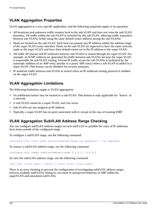 IP Unicast Routing




VLAN Aggregation Properties
VLAN aggregation is a very specific application, and the following properties apply to its operation:

• All broadcast and unknown traffic remains local to the sub-VLAN and does not cross the sub-VLAN
  boundary. All traffic within the sub-VLAN is switched by the sub-VLAN, allowing traffic separation
  between sub-VLANs (while using the same default router address among the sub-VLANs).
• Hosts are located on the sub-VLAN. Each host can assume any IP address within the address range
  of the super-VLAN router interface. Hosts on the sub-VLAN are expected to have the same network
  mask as the super-VLAN and have their default router set to the IP address or the super-VLAN.
• All traffic (IP unicast and IP multicast) between sub-VLANs is routed through the super-VLAN. For
  example, no ICMP redirects are generated for traffic between sub-VLANs, because the super-VLAN
  is responsible for sub-VLAN routing. Unicast IP traffic across the sub-VLANs is facilitated by the
  automatic addition of an ARP entry (similar to a proxy ARP entry) when a sub-VLAN is added to a
  super-VLAN. This feature can be disabled for security purposes.
• IP multicast traffic between sub-VLANs is routed when an IP multicast routing protocol is enabled
  on the super-VLAN.


VLAN Aggregation Limitations
The following limitations apply to VLAN aggregation:

• No additional routers may be located in a sub-VLAN. This feature is only applicable for “leaves” of
  a network.
• A sub-VLAN cannot be a super-VLAN, and vice-versa.
• Sub-VLANs are not assigned an IP address.
• Typically, a super-VLAN has no ports associated with it, except in the case of running ESRP.


VLAN Aggregation SubVLAN Address Range Checking
You can configure subVLAN address ranges on each subVLAN to prohibit the entry of IP addresses
from hosts outside of the configured range.

To configure a subVLAN range, use the following command:

configure vlan <vlan name> subvlan-address-range <ip address1> - <ip address2>

To remove a subVLAN address range, use the following command:

configure vlan <name> subvlan-address-range 0.0.0.0 – 0.0.0.0

To view the subVLAN address range, use the following command:

show vlan {<vlan name> | detail | stats {vlan} <vlan name>}

There is no error checking to prevent the configuration of overlapping subVLAN address ranges
between multiple subVLANs. Doing so can result in unexpected behavior of ARP within the
superVLAN and associated subVLANs.




404                                                                                    ExtremeWare 7.2.0 Software User Guide
 