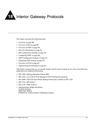 18 Interior Gateway Protocols



               This chapter describes the following topics:

               • Overview on page 408
               • Overview of RIP on page 409
               • Overview of OSPF on page 410
               • Route Re-Distribution on page 415
               • RIP Configuration Example on page 418
               • Configuring OSPF on page 420
               • OSPF Configuration Example on page 421
               • Displaying OSPF Settings on page 423
               • Overview of IS-IS on page 424
               • Implementing IS-IS Routing on page 425

               This chapter assumes that you are already familiar with IP unicast routing. If not, refer to the following
               publications for additional information:

               • RFC 1058—Routing Information Protocol (RIP)
               • RFC 1195—Use of OSI IS-IS for Routing in TCP/IP and Dual Environments
               • ISO 10589—OSI IS-IS Intra-Domain Routing Protocol (also available as RFC 1142)
               • RFC 1723—RIP Version 2
               • RFC 2178—OSPF Version 2
               • Interconnections: Bridges and Routers
                 by Radia Perlman
                 ISBN 0-201-56332-0
                 Published by Addison-Wesley Publishing Company




ExtremeWare 7.2.0 Software User Guide                                                                                  407
 