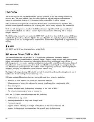 Interior Gateway Protocols




Overview
The switch supports the use of three interior gateway protocols (IGPs); the Routing Information
Protocol (RIP), the Open Shortest Path First (OSPF) protocol, and the Integrated Intermediate
System-to-Intermediate System (IS-IS) dynamic routing protocol for IP unicast routing.

RIP is a distance-vector protocol, based on the Bellman-Ford (or distance-vector) algorithm. The
distance-vector algorithm has been in use for many years, and is widely deployed and understood.

OSPF is a link-state protocol, based on the Dijkstra link-state algorithm. OSPF is a newer Interior
Gateway Protocol (IGP), and solves a number of problems associated with using RIP on today’s
complex networks.

The IS-IS routing protocol is very similar to OSPF. OSPF was derived from the IS-IS protocol. IS-IS also
is a link-state protocol, based on the Dijkstra link-state algorithm. As originally implemented, IS-IS can
support both IP and ISO routing in mixed environments. ExtremeWare Integrated IS-IS supports IP-only
routing.


        NOTE
RIP, OSPF, and IS-IS can be enabled on a single VLAN.


RIP Versus Either OSPF or IS-IS
The distinction between RIP and OSPF or IS-IS lies in the fundamental differences between
distance-vector protocols and link-state protocols. Using a distance-vector protocol, each router creates a
unique routing table from summarized information obtained from neighboring routers. Using a
link-state protocol, every router maintains an identical routing table created from information obtained
from all routers in the autonomous system. Each router builds a shortest path tree, using itself as the
root. The link-state protocol ensures that updates sent to neighboring routers are acknowledged by the
neighbors, verifying that all routers have a consistent network map.

The biggest advantage of using RIP is that it is relatively simple to understand and implement, and it
has been the de facto routing standard for many years.

RIP has a number of limitations that can cause problems in large networks, including:

• A limit of 15 hops between the source and destination networks.
• A large amount of bandwidth taken up by periodic broadcasts of the entire routing table.
• Slow convergence.
• Routing decisions based on hop count; no concept of link costs or delay.
• Flat networks; no concept of areas or boundaries.

OSPF and IS-IS offers many advantages over RIP, including:

• No limitation on hop count.
• Route updates multicast only when changes occur.
• Faster convergence.
• Support for load balancing to multiple routers based on the actual cost of the link.
• Support for hierarchical topologies where the network is divided into areas.




408                                                                                       ExtremeWare 7.2.0 Software User Guide
 