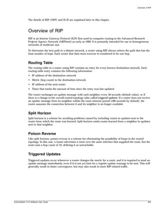 Overview of RIP




               The details of RIP, OSPF, and IS-IS are explained later in this chapter.



               Overview of RIP
               RIP is an Interior Gateway Protocol (IGP) first used in computer routing in the Advanced Research
               Projects Agency Network (ARPAnet) as early as 1969. It is primarily intended for use in homogeneous
               networks of moderate size.

               To determine the best path to a distant network, a router using RIP always selects the path that has the
               least number of hops. Each router that data must traverse is considered to be one hop.


               Routing Table
               The routing table in a router using RIP contains an entry for every known destination network. Each
               routing table entry contains the following information:
               • IP address of the destination network
               • Metric (hop count) to the destination network
               • IP address of the next router
               • Timer that tracks the amount of time since the entry was last updated

               The router exchanges an update message with each neighbor every 30 seconds (default value), or if
               there is a change to the overall routed topology (also called triggered updates). If a router does not receive
               an update message from its neighbor within the route timeout period (180 seconds by default), the
               router assumes the connection between it and its neighbor is no longer available.


               Split Horizon
               Split horizon is a scheme for avoiding problems caused by including routes in updates sent to the
               router from which the route was learned. Split horizon omits routes learned from a neighbor in updates
               sent to that neighbor.


               Poison Reverse
               Like split horizon, poison reverse is a scheme for eliminating the possibility of loops in the routed
               topology. In this case, a router advertises a route over the same interface that supplied the route, but the
               route uses a hop count of 16, defining it as unreachable.


               Triggered Updates
               Triggered updates occur whenever a router changes the metric for a route, and it is required to send an
               update message immediately, even if it is not yet time for a regular update message to be sent. This will
               generally result in faster convergence, but may also result in more RIP-related traffic.




ExtremeWare 7.2.0 Software User Guide                                                                                       409
 