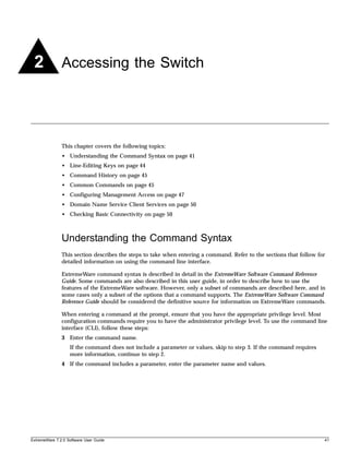 2             Accessing the Switch




               This chapter covers the following topics:
               • Understanding the Command Syntax on page 41
               • Line-Editing Keys on page 44
               • Command History on page 45
               • Common Commands on page 45
               • Configuring Management Access on page 47
               • Domain Name Service Client Services on page 50
               • Checking Basic Connectivity on page 50



               Understanding the Command Syntax
               This section describes the steps to take when entering a command. Refer to the sections that follow for
               detailed information on using the command line interface.

               ExtremeWare command syntax is described in detail in the ExtremeWare Software Command Reference
               Guide. Some commands are also described in this user guide, in order to describe how to use the
               features of the ExtremeWare software. However, only a subset of commands are described here, and in
               some cases only a subset of the options that a command supports. The ExtremeWare Software Command
               Reference Guide should be considered the definitive source for information on ExtremeWare commands.

               When entering a command at the prompt, ensure that you have the appropriate privilege level. Most
               configuration commands require you to have the administrator privilege level. To use the command line
               interface (CLI), follow these steps:
               3 Enter the command name.
                   If the command does not include a parameter or values, skip to step 3. If the command requires
                   more information, continue to step 2.
               4 If the command includes a parameter, enter the parameter name and values.




ExtremeWare 7.2.0 Software User Guide                                                                                41
 