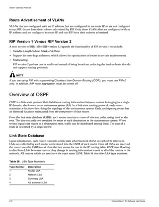 Interior Gateway Protocols




Route Advertisement of VLANs
VLANs that are configured with an IP address, but are configured to not route IP or are not configured
to run RIP, do not have their subnets advertised by RIP. Only those VLANs that are configured with an
IP address and are configured to route IP and run RIP have their subnets advertised.


RIP Version 1 Versus RIP Version 2
A new version of RIP, called RIP version 2, expands the functionality of RIP version 1 to include:
• Variable-Length Subnet Masks (VLSMs).
• Support for next-hop addresses, which allows for optimization of routes in certain environments.
• Multicasting.
      RIP version 2 packets can be multicast instead of being broadcast, reducing the load on hosts that do
      not support routing protocols.


        NOTE
If you are using RIP with supernetting/Classless Inter-Domain Routing (CIDR), you must use RIPv2
only. In addition, RIP route aggregation must be turned off.



Overview of OSPF
OSPF is a link-state protocol that distributes routing information between routers belonging to a single
IP domain, also known as an autonomous system (AS). In a link-state routing protocol, each router
maintains a database describing the topology of the autonomous system. Each participating router has
an identical database maintained from the perspective of that router.

From the link-state database (LSDB), each router constructs a tree of shortest paths, using itself as the
root. The shortest path tree provides the route to each destination in the autonomous system. When
several equal-cost routes to a destination exist, traffic can be distributed among them. The cost of a
route is described by a single metric.


Link-State Database
Upon initialization, each router transmits a link-state advertisement (LSA) on each of its interfaces.
LSAs are collected by each router and entered into the LSDB of each router. Once all LSAs are received,
the router uses the LSDB to calculate the best routes for use in the IP routing table. OSPF uses flooding
to distribute LSAs between routers. Any change in routing information is sent to all of the routers in the
network. All routers within an area have the exact same LSDB. Table 56 describes LSA type numbers.


Table 56: LSA Type Numbers

Type Number           Description
1                     Router LSA
2                     Network LSA
3                     Summary LSA
4                     AS summary LSA




410                                                                                       ExtremeWare 7.2.0 Software User Guide
 